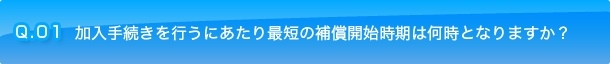 Q.01 加入手続きを行うにあたり最短の補償開始時期は何時となりますか？