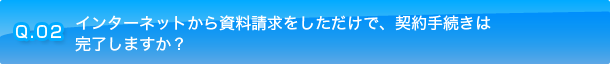 Q.02 インターネットから資料請求をしただけで、契約手続きは完了しますか？
