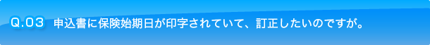 Q.03 申込書に保険始期日が印字されていて、訂正したいのですが。