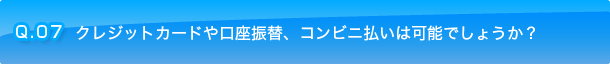 Q.07 クレジットカードや口座振替、コンビニ払いは可能でしょうか？