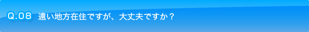 Q.08 遠い地方在住ですが、大丈夫ですか？