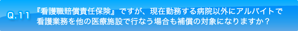 Q.11 『看護職賠償責任保険』ですが、現在勤務する病院以外にアルバイトで看護業務を他の医療施設で行なう場合も補償の対象になりますか？