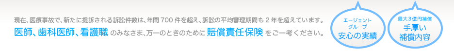 現在、医療事故で、新たに提訴される訴訟件数は、年間700件を超え、訴訟の平均審理期間も2年を超えています。医師、歯科医師、看護職のみなさま、万一のときのために賠償責任保険をご一考ください。「エージェントグループ安心の実績」「最大3億円補償手厚い補償内容」